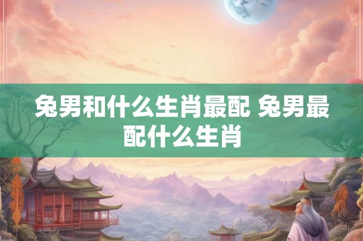 兔男和什么生肖最配 兔男最配什么生肖 兔男和什么生肖最配 兔男最配什么生肖