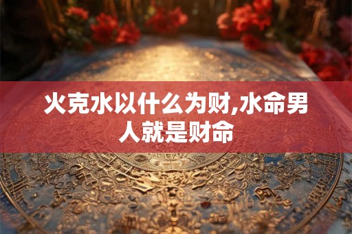 火克水以什么为财,水命男人就是财命