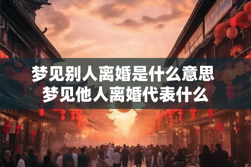 梦见别人离婚是什么意思 梦见他人离婚代表什么