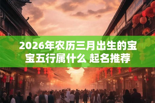 2026年农历三月出生的宝宝五行属什么 起名推荐