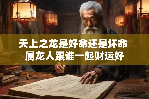 天上之龙是好命还是坏命 属龙人跟谁一起财运好 天上之龙是好命还是坏命 属龙人跟谁一起财运好