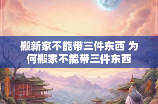 搬新家不能带三件东西 为何搬家不能带三件东西