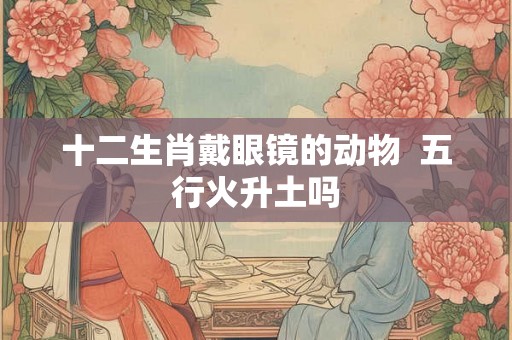 十二生肖戴眼镜的动物  五行火升土吗