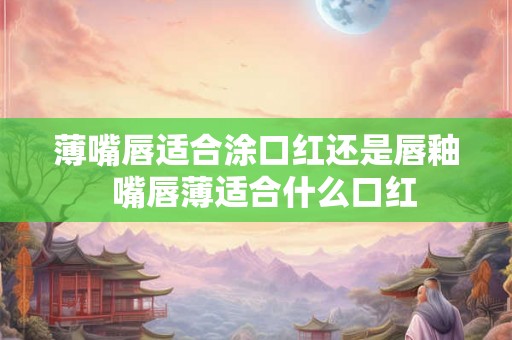 薄嘴唇适合涂口红还是唇釉  嘴唇薄适合什么口红