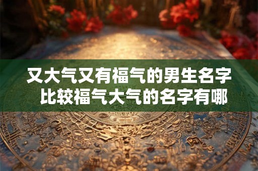 又大气又有福气的男生名字 比较福气大气的名字有哪些 又大气又有福气的男生名字 比较福气大气的名字有哪些