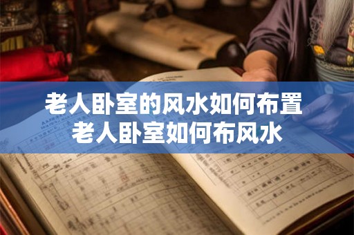 老人卧室的风水如何布置 老人卧室如何布风水 老人卧室的风水如何布置 老人卧室如何布风水
