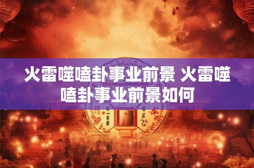 火雷噬嗑卦事业前景 火雷噬嗑卦事业前景如何