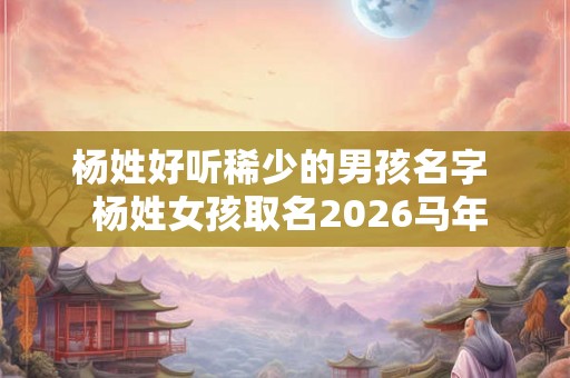杨姓好听稀少的男孩名字 杨姓女孩取名2026马年 杨姓好听稀少的男孩名字 杨姓女孩取名2026马年