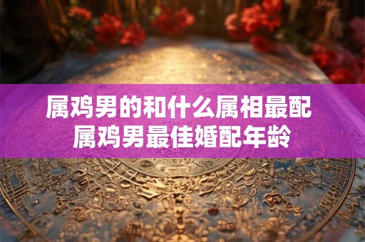 属鸡男的和什么属相最配 属鸡男最佳婚配年龄 属鸡男的和什么属相最配 属鸡男最佳婚配年龄