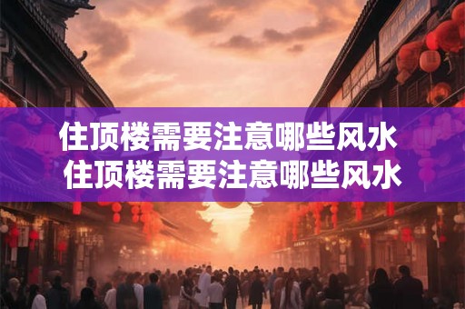 住顶楼需要注意哪些风水 住顶楼需要注意哪些风水 住顶楼需要注意哪些风水 住顶楼需要注意哪些风水