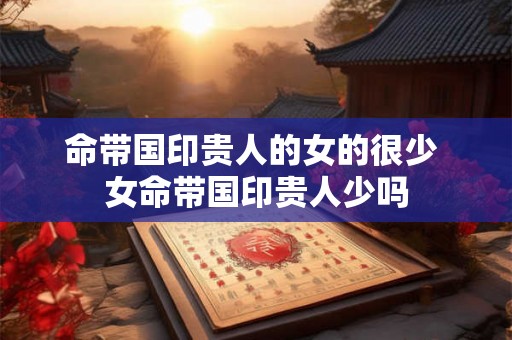命带国印贵人的女的很少 女命带国印贵人少吗 命带国印贵人的女的很少 女命带国印贵人少吗
