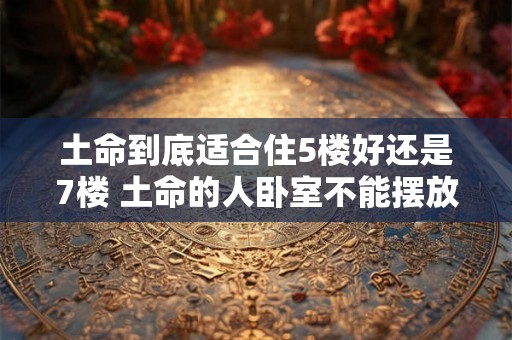 土命到底适合住5楼好还是7楼 土命的人卧室不能摆放什么