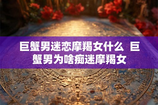 巨蟹男迷恋摩羯女什么  巨蟹男为啥痴迷摩羯女