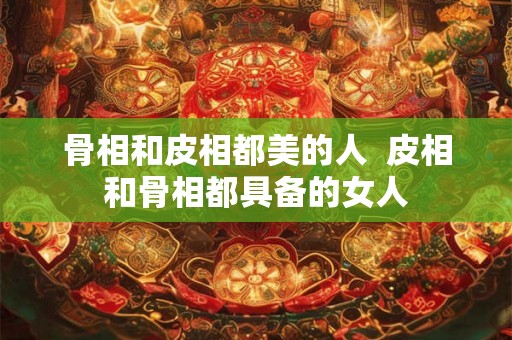 骨相和皮相都美的人  皮相和骨相都具备的女人
