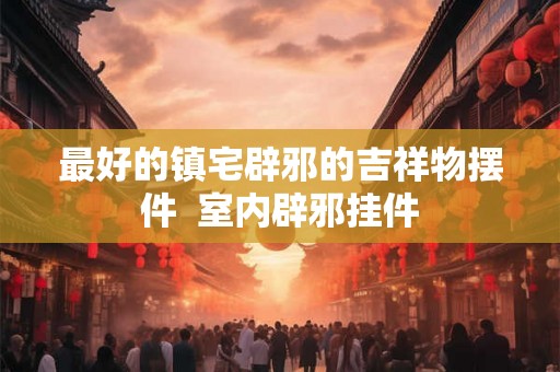 最好的镇宅辟邪的吉祥物摆件  室内辟邪挂件