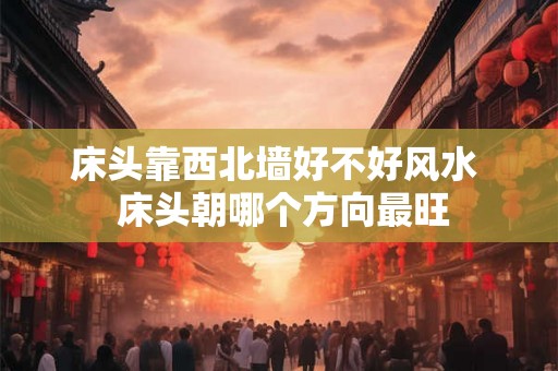 床头靠西北墙好不好风水  床头朝哪个方向最旺