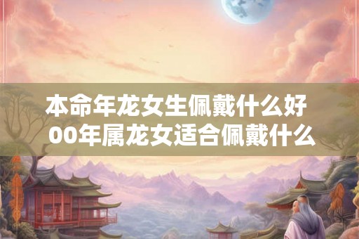 本命年龙女生佩戴什么好  00年属龙女适合佩戴什么