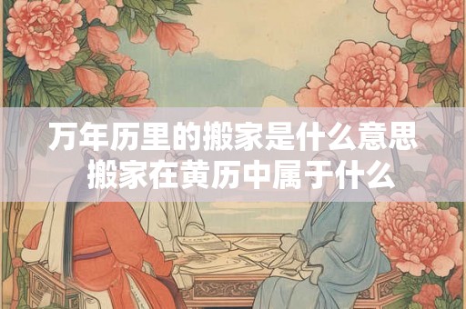 万年历里的搬家是什么意思 搬家在黄历中属于什么 万年历里的搬家是什么意思 搬家在黄历中属于什么