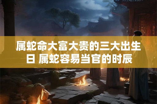 属蛇命大富大贵的三大出生日 属蛇容易当官的时辰