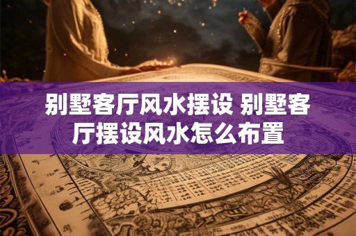 别墅客厅风水摆设 别墅客厅摆设风水怎么布置
