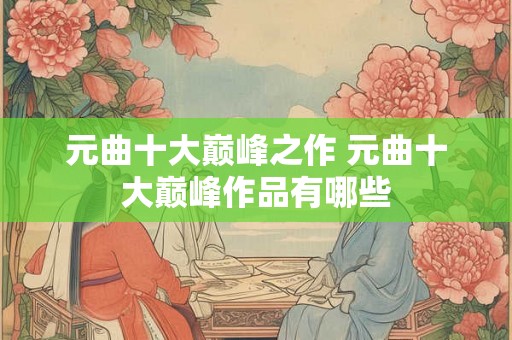 元曲十大巅峰之作 元曲十大巅峰作品有哪些