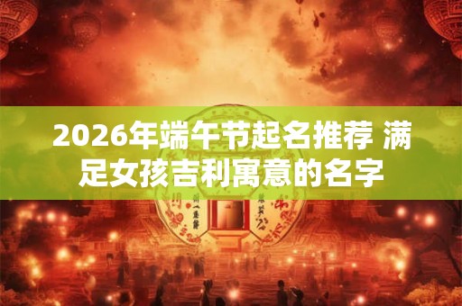 2026年端午节起名推荐 满足女孩吉利寓意的名字 2026年端午节起名推荐 满足女孩吉利寓意的名字