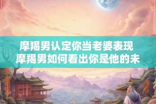 摩羯男认定你当老婆表现 摩羯男如何看出你是他的未来夫人 摩羯男认定你当老婆表现 摩羯男如何看出你是他的未来夫人