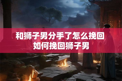 和狮子男分手了怎么挽回 如何挽回狮子男