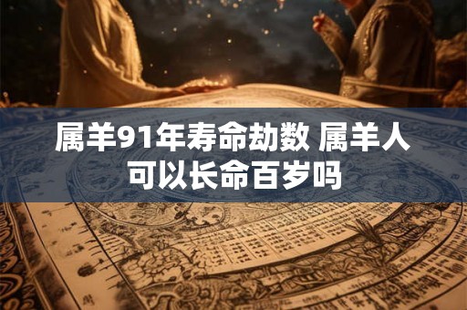 属羊91年寿命劫数 属羊人可以长命百岁吗