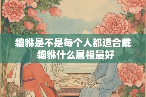 貔貅是不是每个人都适合戴  貔貅什么属相最好