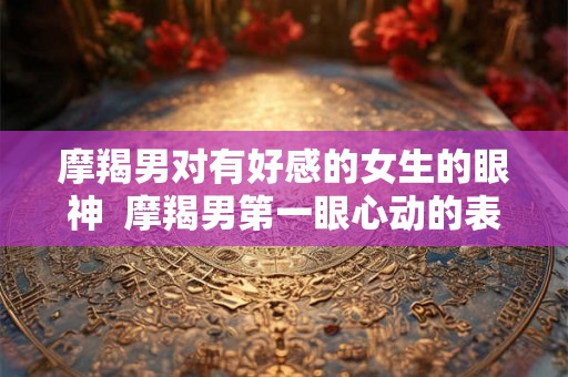 摩羯男对有好感的女生的眼神  摩羯男第一眼心动的表现