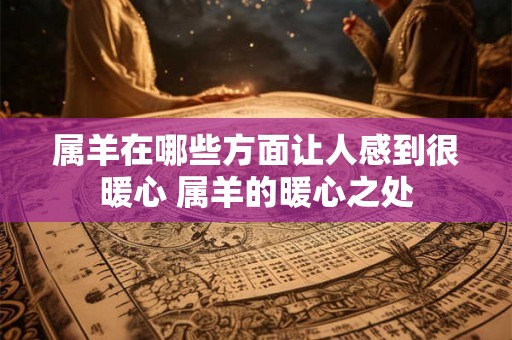 属羊在哪些方面让人感到很暖心 属羊的暖心之处