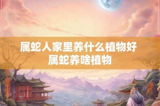属蛇人家里养什么植物好 属蛇养啥植物