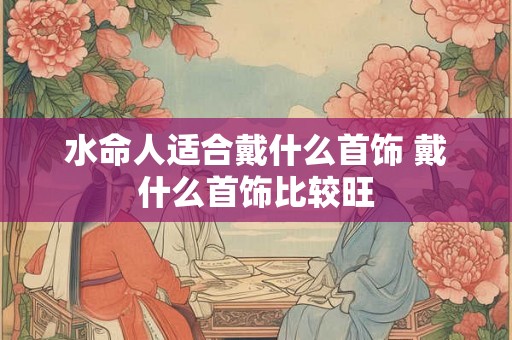 水命人适合戴什么首饰 戴什么首饰比较旺
