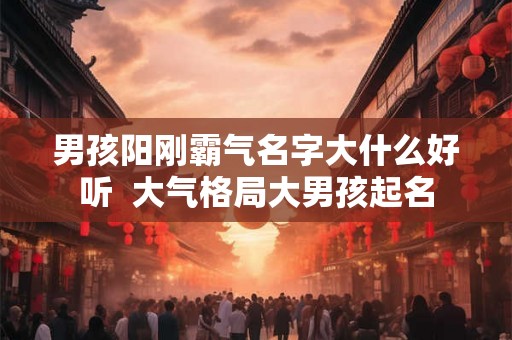 男孩阳刚霸气名字大什么好听 大气格局大男孩起名 男孩阳刚霸气名字大什么好听 大气格局大男孩起名