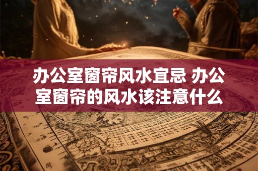 办公室窗帘风水宜忌 办公室窗帘的风水该注意什么 办公室窗帘风水宜忌 办公室窗帘的风水该注意什么