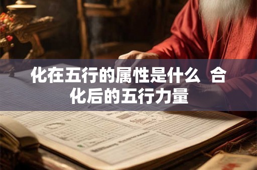 化在五行的属性是什么 合化后的五行力量 化在五行的属性是什么 合化后的五行力量