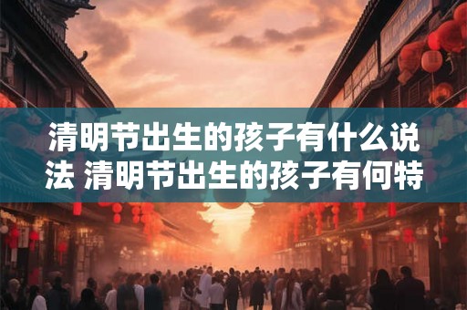 清明节出生的孩子有什么说法 清明节出生的孩子有何特别之处 清明节出生的孩子有什么说法 清明节出生的孩子有何特别之处