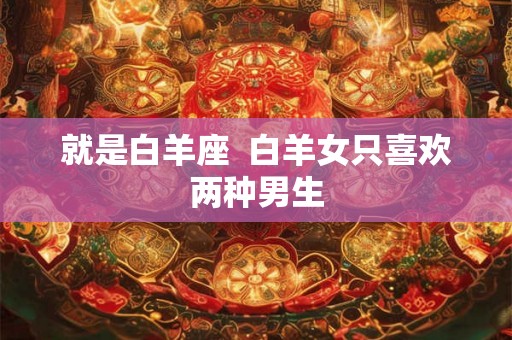 就是白羊座 白羊女只喜欢两种男生 就是白羊座 白羊女只喜欢两种男生