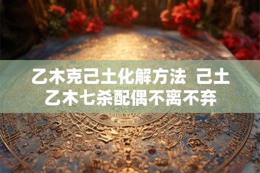 乙木克己土化解方法 己土乙木七杀配偶不离不弃 乙木克己土化解方法 己土乙木七杀配偶不离不弃