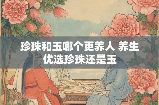 珍珠和玉哪个更养人 养生优选珍珠还是玉