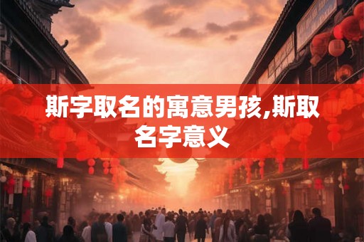斯字取名的寓意男孩,斯取名字意义 斯字取名的寓意男孩,斯取名字意义