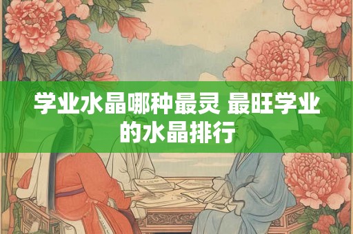 学业水晶哪种最灵 最旺学业的水晶排行