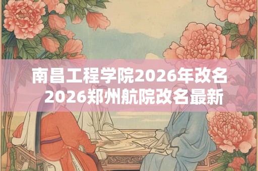 南昌工程学院2026年改名  2026郑州航院改名最新