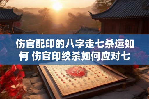 伤官配印的八字走七杀运如何 伤官印绞杀如何应对七杀流