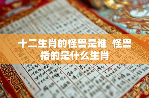 十二生肖的怪兽是谁 怪兽指的是什么生肖 十二生肖的怪兽是谁 怪兽指的是什么生肖