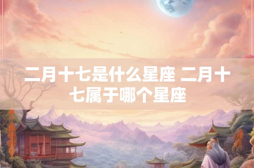 二月十七是什么星座 二月十七属于哪个星座 二月十七是什么星座 二月十七属于哪个星座