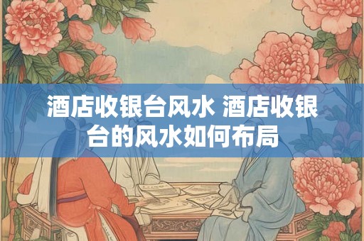 酒店收银台风水 酒店收银台的风水如何布局