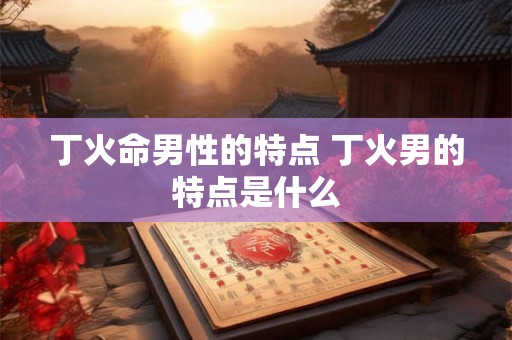 丁火命男性的特点 丁火男的特点是什么