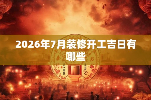 2026年7月装修开工吉日有哪些 2026年7月装修开工吉日有哪些